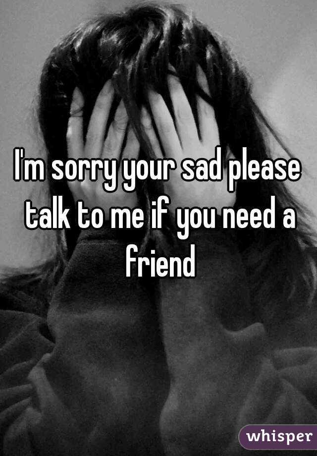 I'm sorry your sad please talk to me if you need a friend