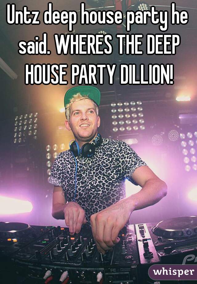 Untz deep house party he said. WHERES THE DEEP HOUSE PARTY DILLION!