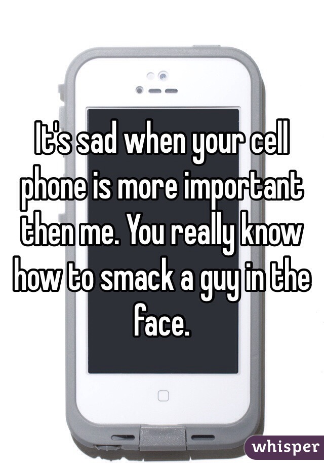 It's sad when your cell phone is more important then me. You really know how to smack a guy in the face.