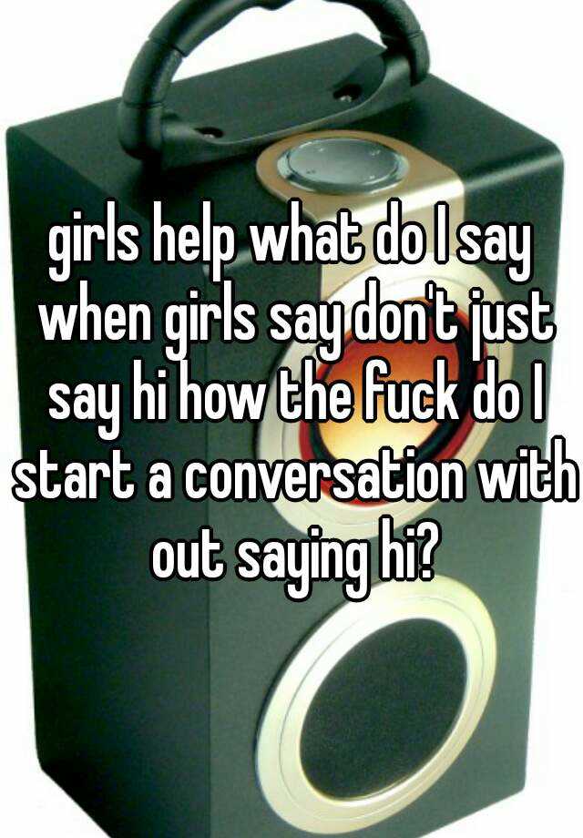 girls-help-what-do-i-say-when-girls-say-don-t-just-say-hi-how-the-fuck