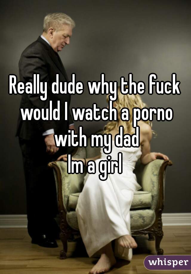 Really dude why the fuck would I watch a porno with my dad
Im a girl
