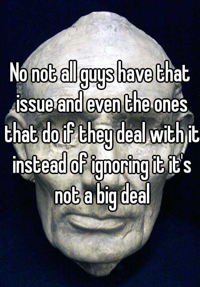 no-not-all-guys-have-that-issue-and-even-the-ones-that-do-if-they-deal-with-it-instead-of