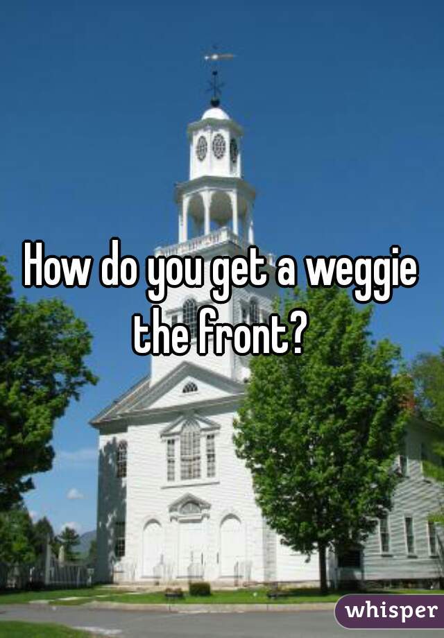 How do you get a weggie the front? 