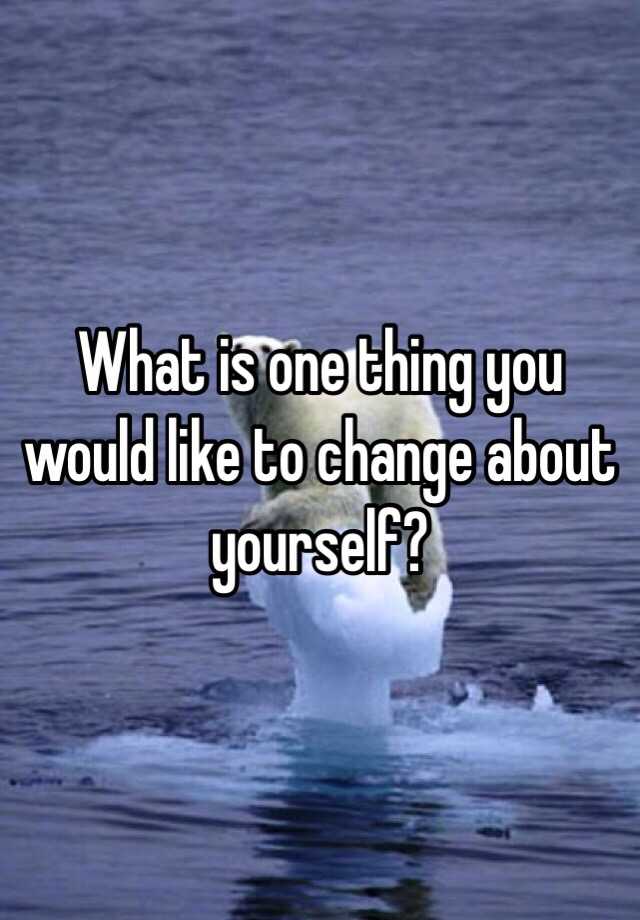 what-is-one-thing-you-would-like-to-change-about-yourself