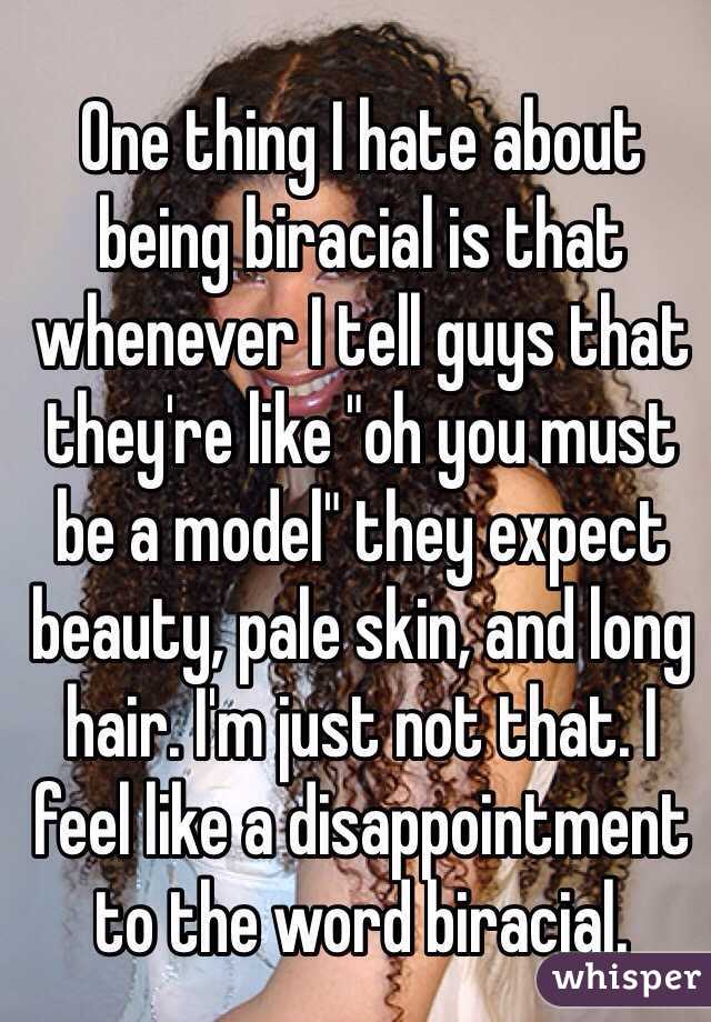 One thing I hate about being biracial is that whenever I tell guys that they're like "oh you must be a model" they expect beauty, pale skin, and long hair. I'm just not that. I feel like a disappointment to the word biracial.