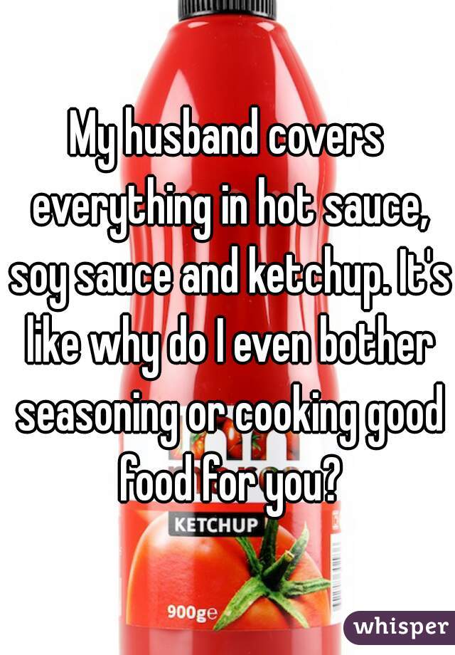 My husband covers everything in hot sauce, soy sauce and ketchup. It's like why do I even bother seasoning or cooking good food for you?