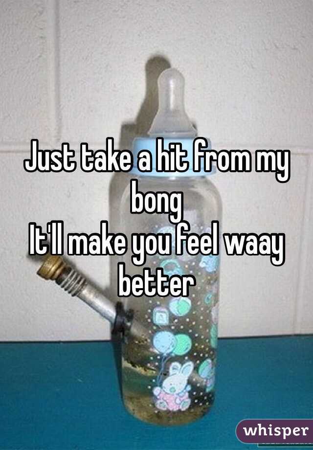 Just take a hit from my bong 
It'll make you feel waay better