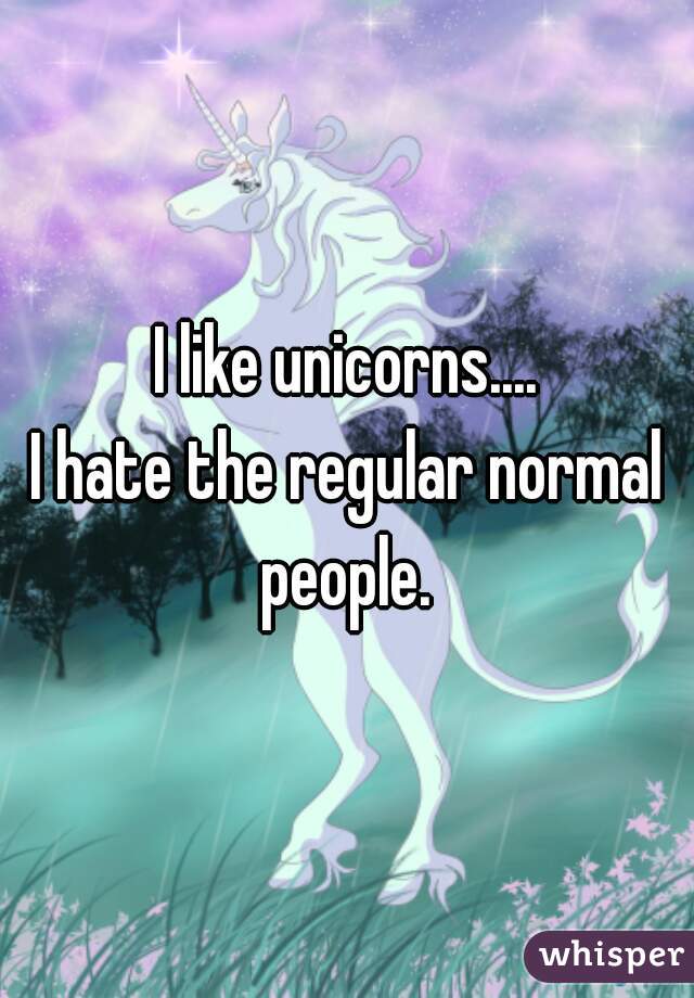 I like unicorns....
I hate the regular normal people. 
