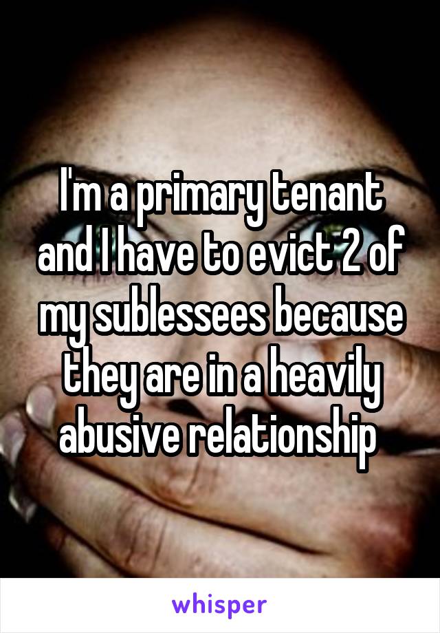 I'm a primary tenant and I have to evict 2 of my sublessees because they are in a heavily abusive relationship 