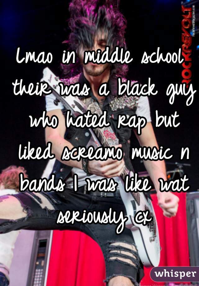 Lmao in middle school their was a black guy who hated rap but liked screamo music n bands I was like wat seriously cx