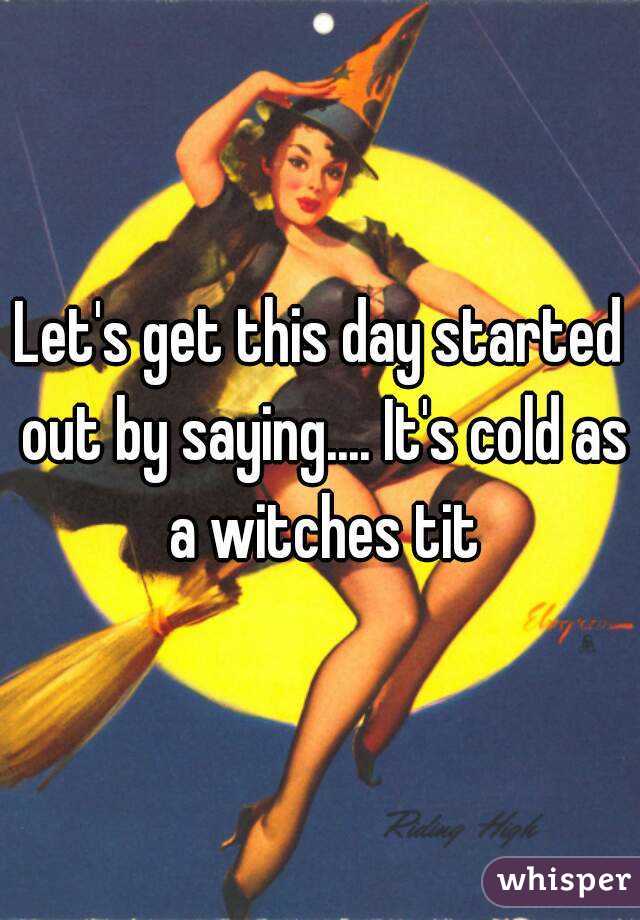 Let's get this day started out by saying.... It's cold as a witches tit