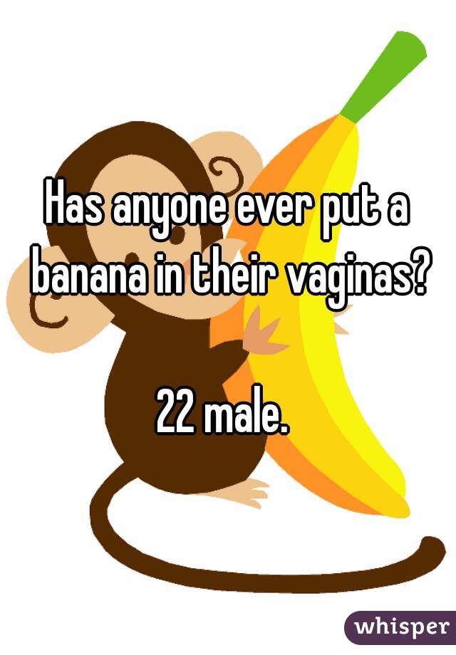 Has anyone ever put a banana in their vaginas? 22 male.