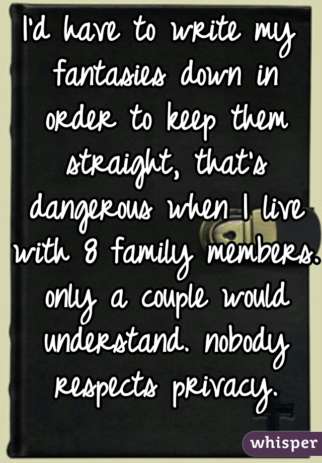 I'd have to write my fantasies down in order to keep them straight, that's dangerous when I live with 8 family members. only a couple would understand. nobody respects privacy.