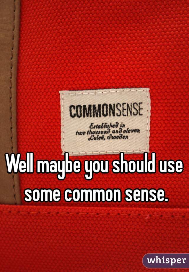 Well maybe you should use some common sense.