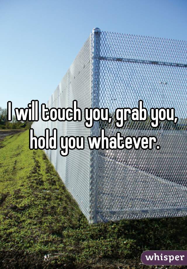 I will touch you, grab you, hold you whatever.