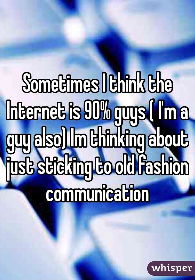 Sometimes I think the Internet is 90% guys ( I'm a guy also) Im thinking about just sticking to old fashion communication 