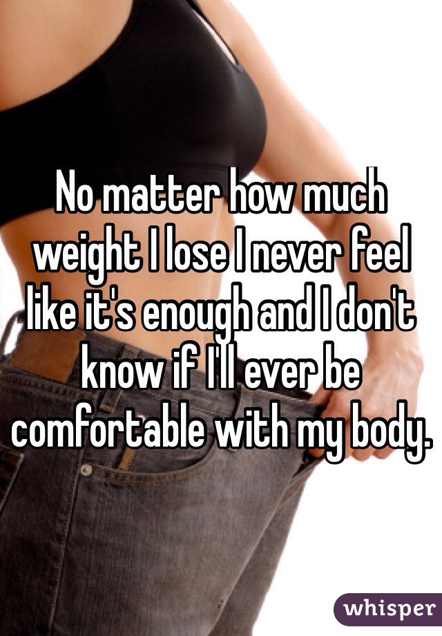 No matter how much weight I lose I never feel like it's enough and I don't know if I'll ever be comfortable with my body.
