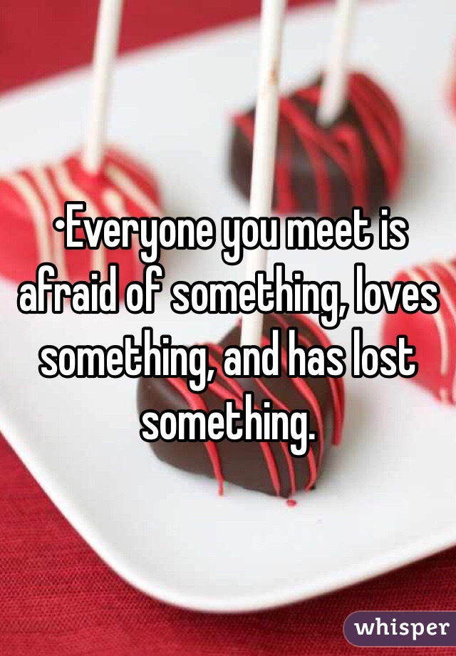 •Everyone you meet is afraid of something, loves something, and has lost something.