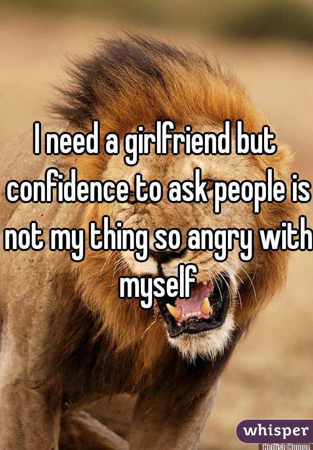 I need a girlfriend but confidence to ask people is not my thing so angry with myself
