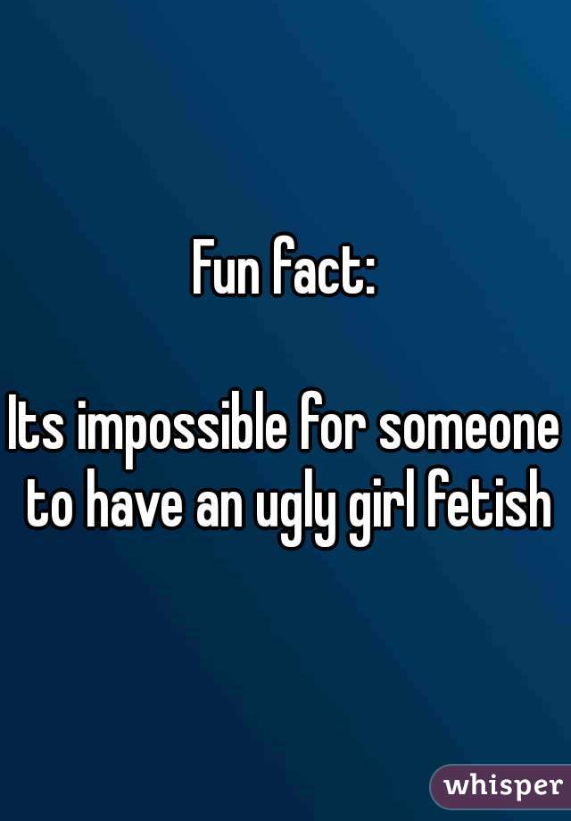 Fun fact:

Its impossible for someone to have an ugly girl fetish
