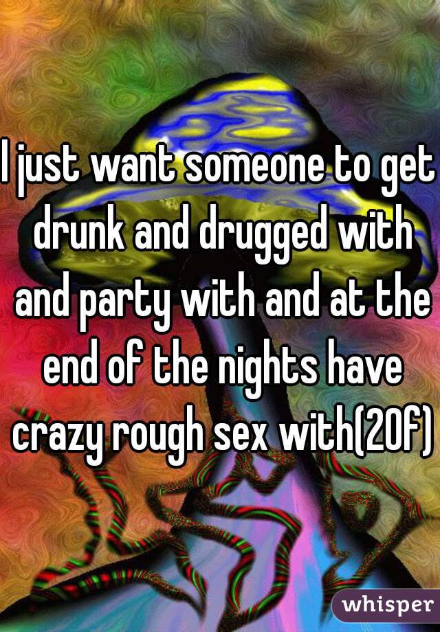 I just want someone to get drunk and drugged with and party with and at the end of the nights have crazy rough sex with(20f)