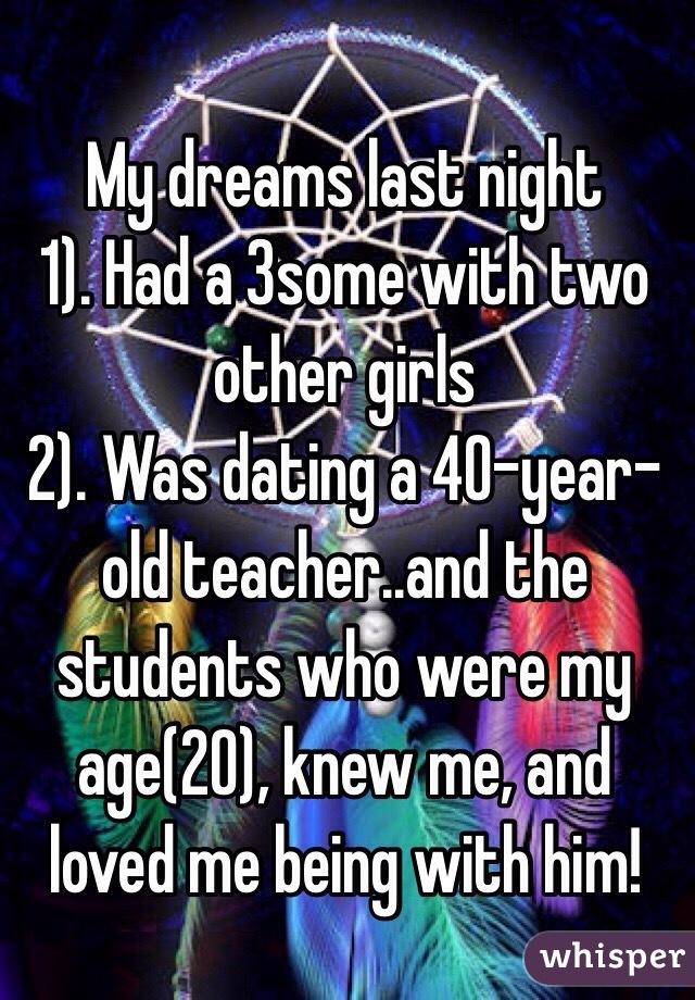 My dreams last night
1). Had a 3some with two other girls
2). Was dating a 40-year-old teacher..and the students who were my age(20), knew me, and loved me being with him!