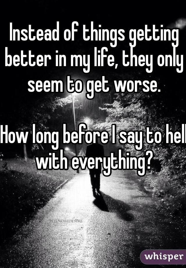 Instead of things getting better in my life, they only seem to get worse. 

How long before I say to hell with everything? 