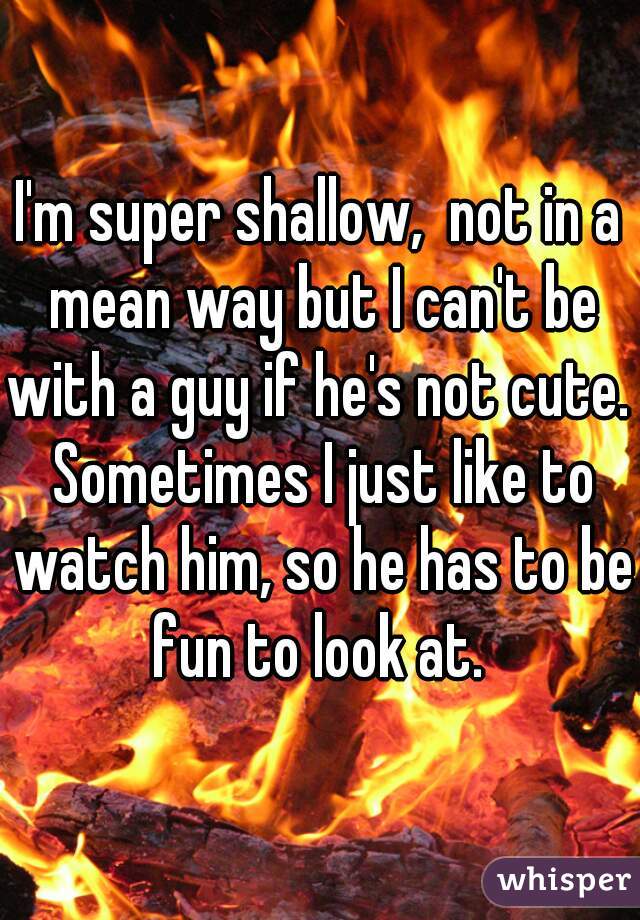 I'm super shallow,  not in a mean way but I can't be with a guy if he's not cute.  Sometimes I just like to watch him, so he has to be fun to look at. 
