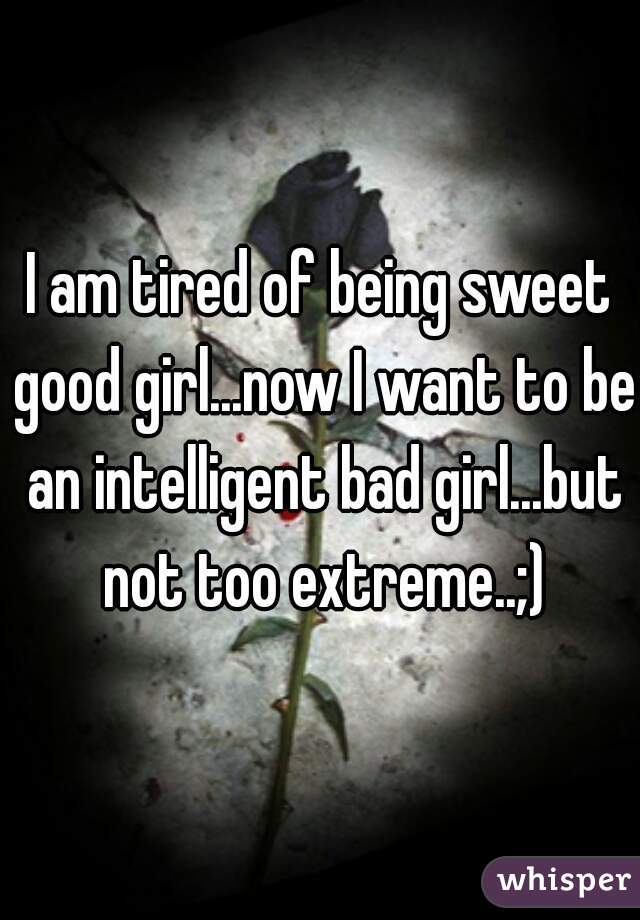 I am tired of being sweet good girl...now I want to be an intelligent bad girl...but not too extreme..;)