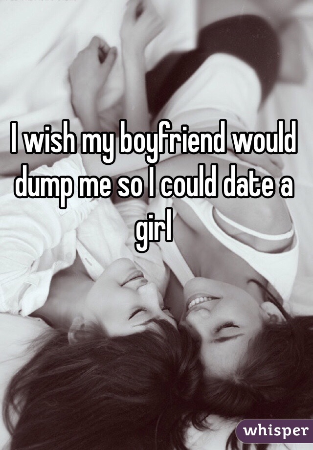I wish my boyfriend would dump me so I could date a girl 