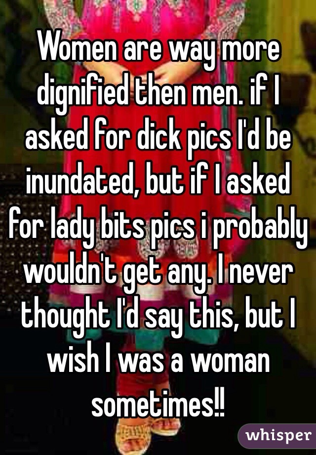 Women are way more dignified then men. if I asked for dick pics I'd be inundated, but if I asked for lady bits pics i probably wouldn't get any. I never thought I'd say this, but I wish I was a woman sometimes!!