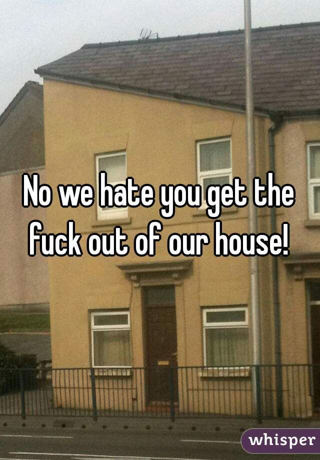 No we hate you get the fuck out of our house! 