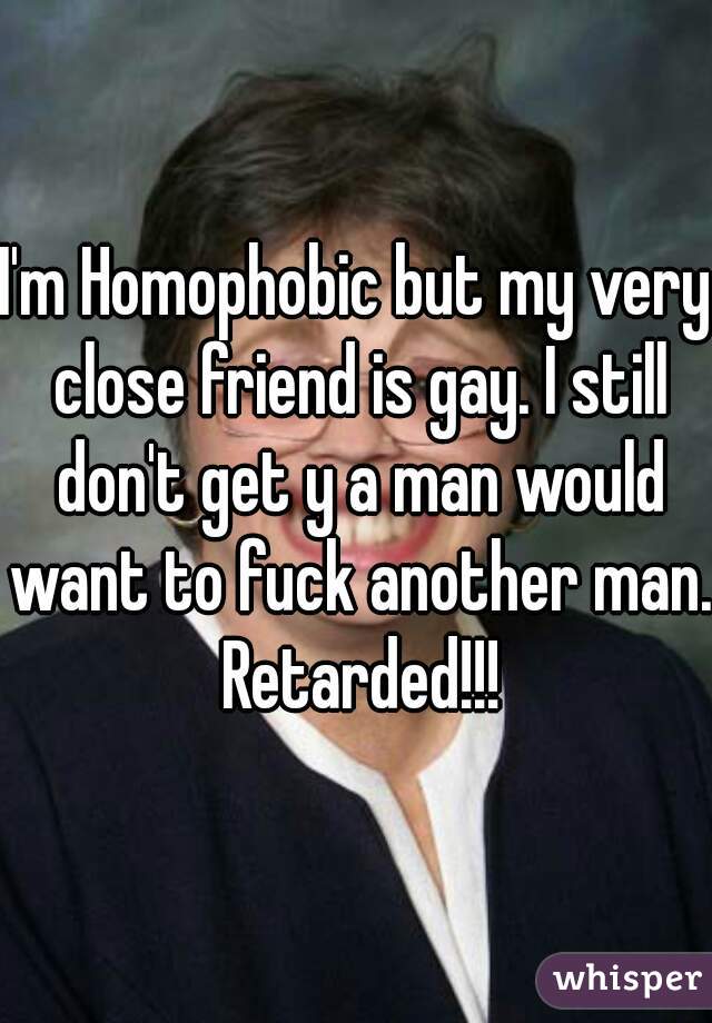I'm Homophobic but my very close friend is gay. I still don't get y a man would want to fuck another man. Retarded!!!