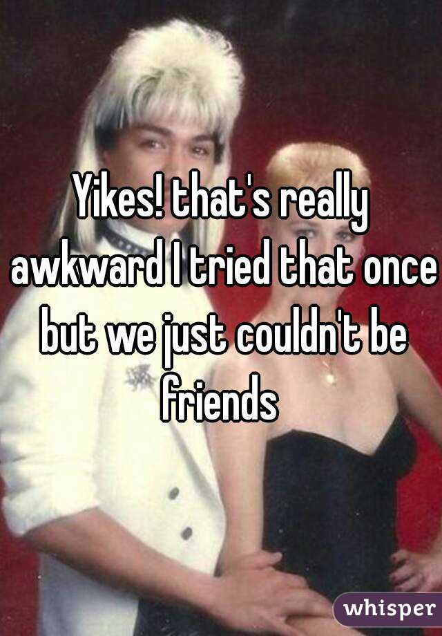 Yikes! that's really awkward I tried that once but we just couldn't be friends 