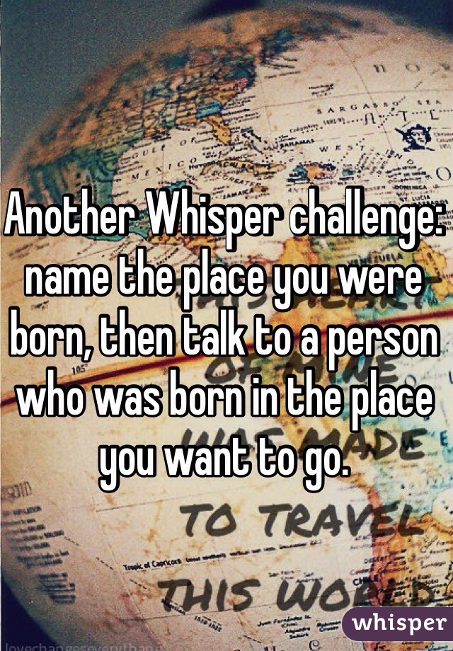 Another Whisper challenge: name the place you were born, then talk to a person who was born in the place you want to go. 