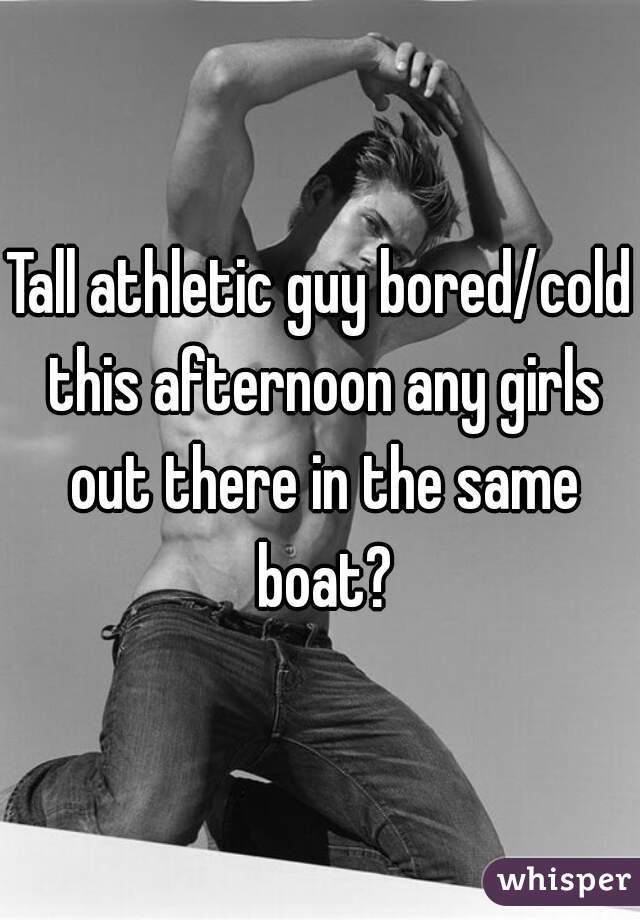 Tall athletic guy bored/cold this afternoon any girls out there in the same boat?