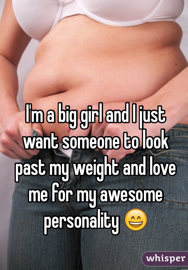 I'm a big girl and I just want someone to look past my weight and love me for my awesome personality 😄 