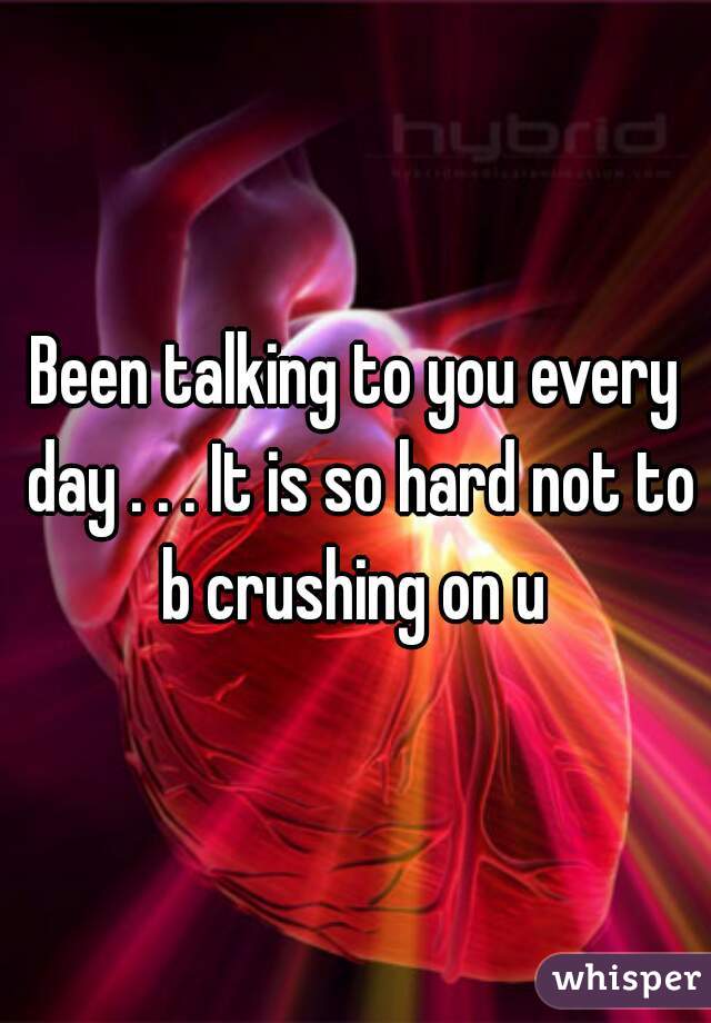 Been talking to you every day . . . It is so hard not to b crushing on u 
