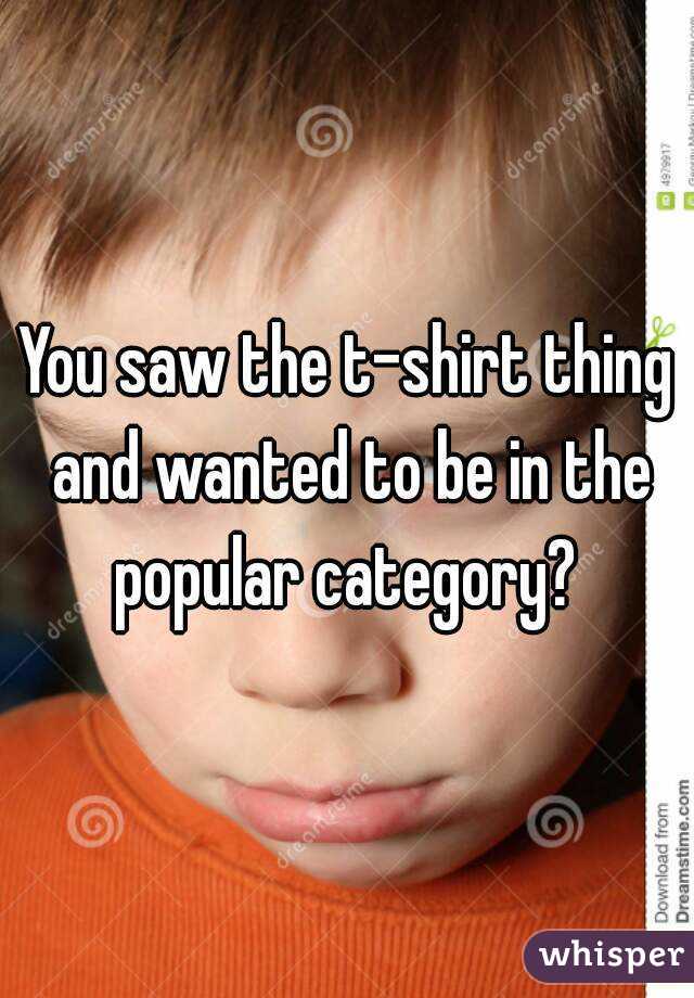 You saw the t-shirt thing and wanted to be in the popular category? 