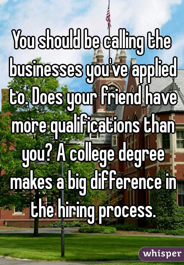 You should be calling the businesses you've applied to. Does your friend have more qualifications than you? A college degree makes a big difference in the hiring process.
