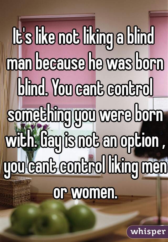It's like not liking a blind man because he was born blind. You cant control something you were born with. Gay is not an option , you cant control liking men or women.