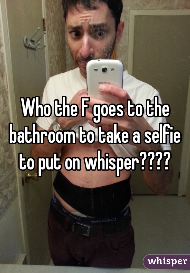 Who the F goes to the bathroom to take a selfie to put on whisper???? 