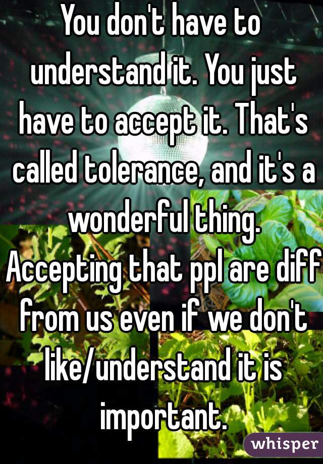 You don't have to understand it. You just have to accept it. That's called tolerance, and it's a wonderful thing. Accepting that ppl are diff from us even if we don't like/understand it is important.