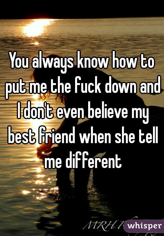 You always know how to put me the fuck down and I don't even believe my best friend when she tell me different
