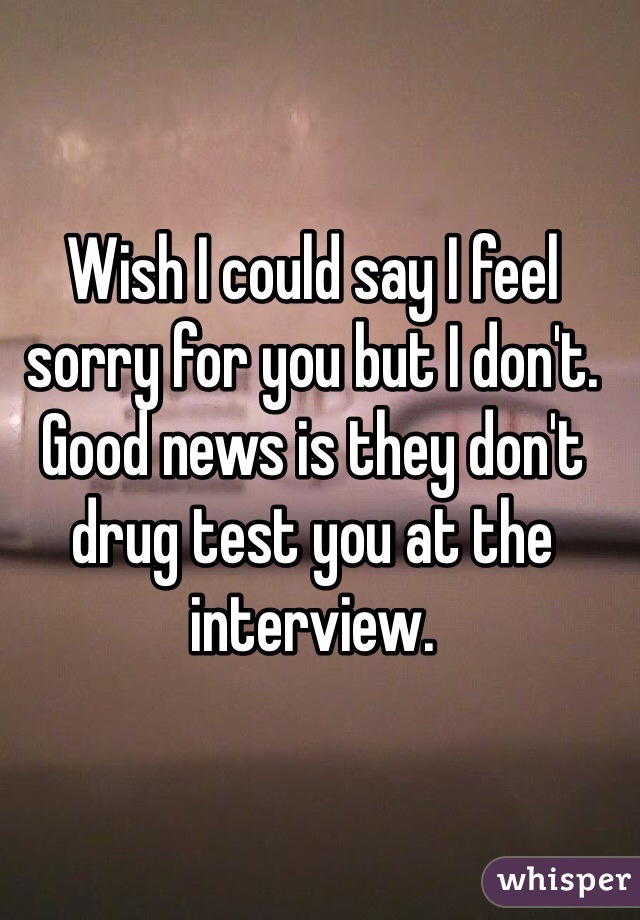 Wish I could say I feel sorry for you but I don't. Good news is they don't drug test you at the interview. 