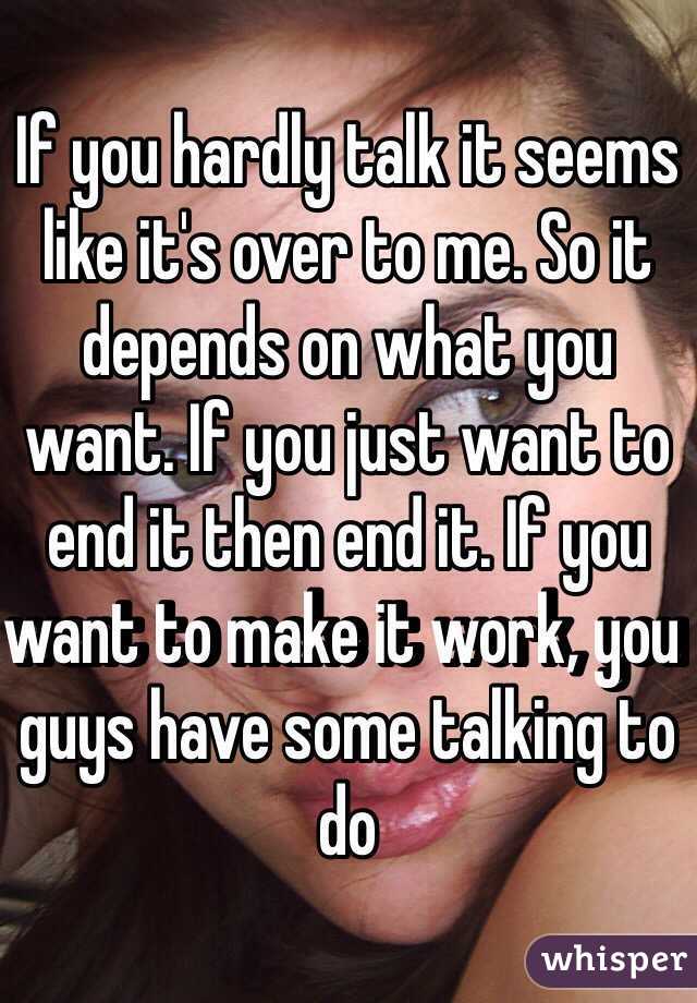 If you hardly talk it seems like it's over to me. So it depends on what you want. If you just want to end it then end it. If you want to make it work, you guys have some talking to do