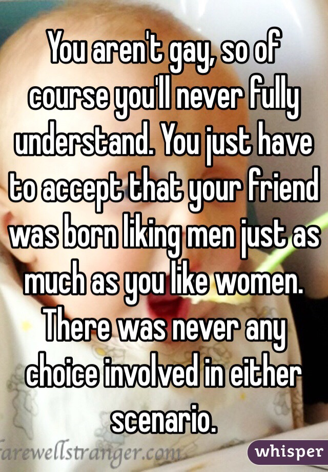 You aren't gay, so of course you'll never fully understand. You just have to accept that your friend was born liking men just as much as you like women. There was never any choice involved in either scenario.