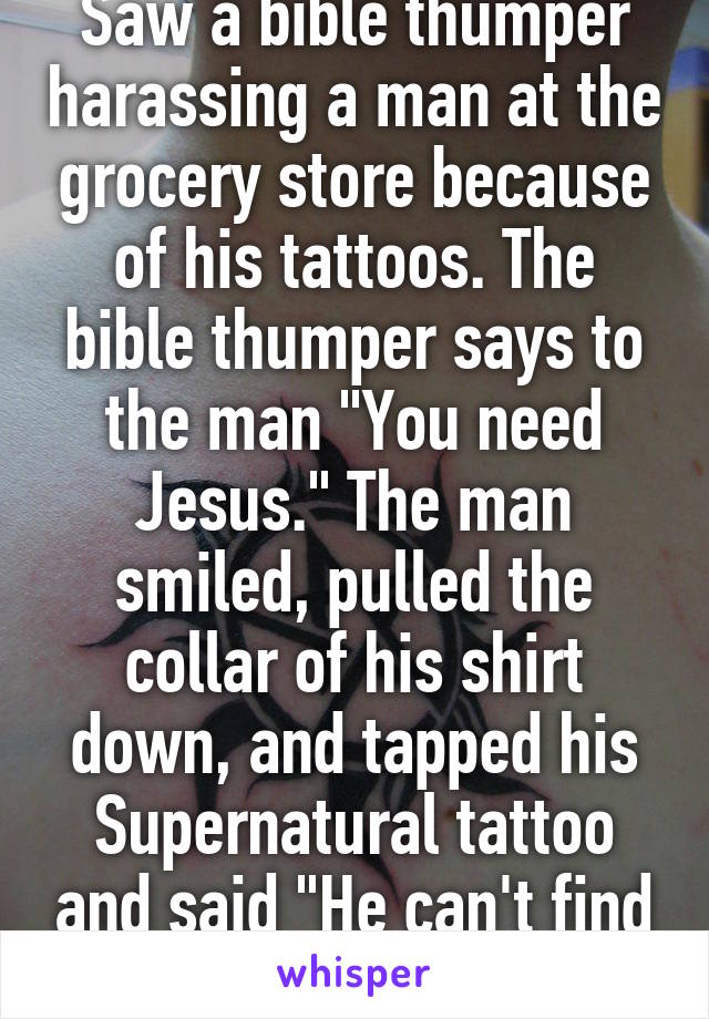 Saw a bible thumper harassing a man at the grocery store because of his tattoos. The bible thumper says to the man "You need Jesus." The man smiled, pulled the collar of his shirt down, and tapped his Supernatural tattoo and said "He can't find me."