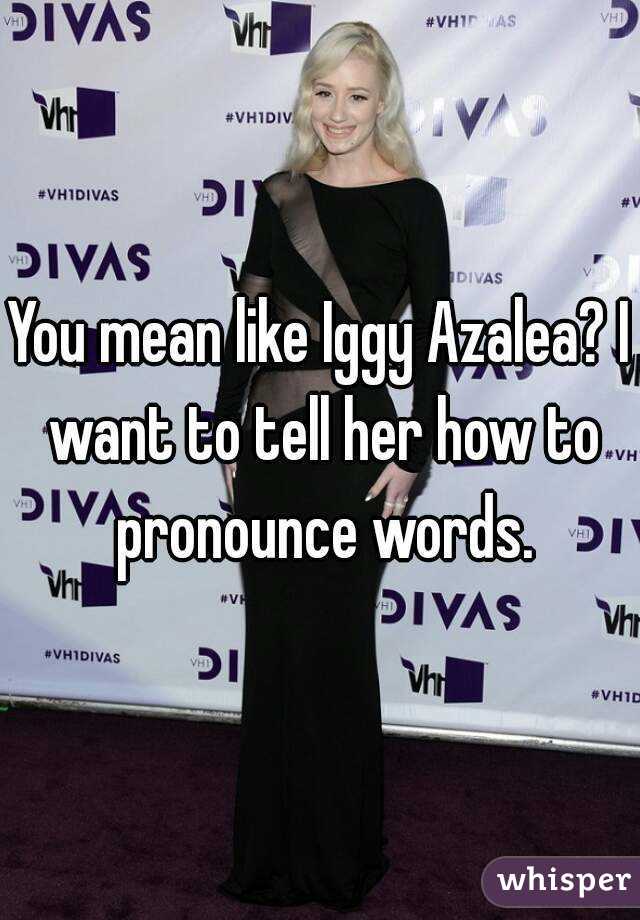 You mean like Iggy Azalea? I want to tell her how to pronounce words.