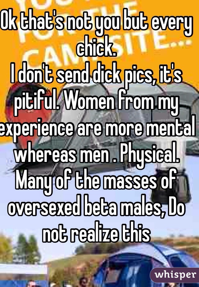 Ok that's not you but every chick.
I don't send dick pics, it's pitiful. Women from my experience are more mental whereas men . Physical.
Many of the masses of oversexed beta males, Do not realize this
